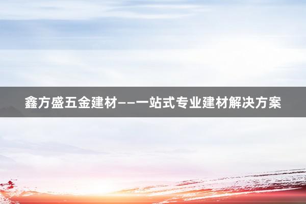 鑫方盛五金建材——一站式专业建材解决方案